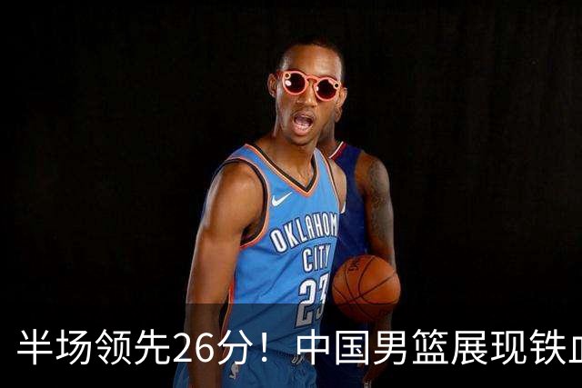 半场领先26分！中国男篮展现铁血防守，零失误球员闪耀，杨瀚森问题显现