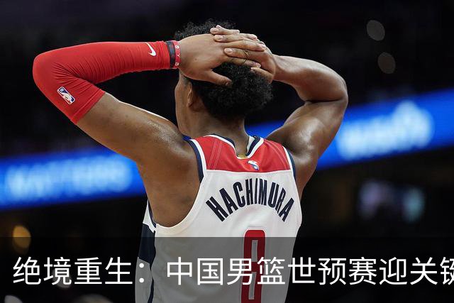 绝境重生：中国男篮世预赛迎关键第二阶段 拼搏定能破局